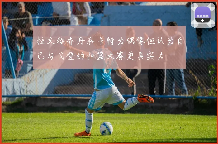 拉文称乔丹和卡特为偶像但认为自己与戈登的扣篮大赛更具实力