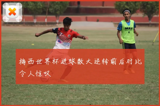 梅西世界杯进球数大逆转前后对比令人惊叹