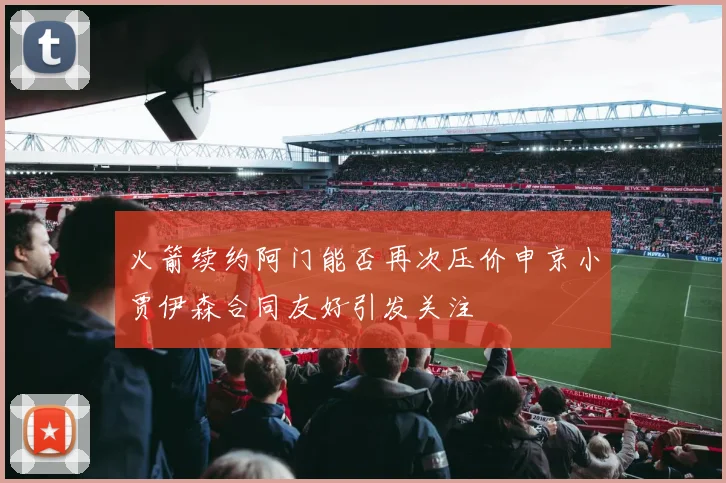 火箭续约阿门能否再次压价申京小贾伊森合同友好引发关注