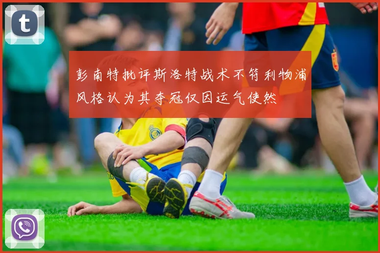 彭南特批评斯洛特战术不符利物浦风格认为其夺冠仅因运气使然