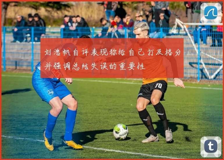 刘浩帆自评表现称给自己打及格分并强调总结失误的重要性