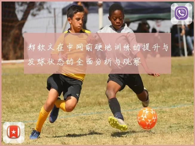 郑钦文在中网前硬地训练的提升与发球状态的全面分析与观察