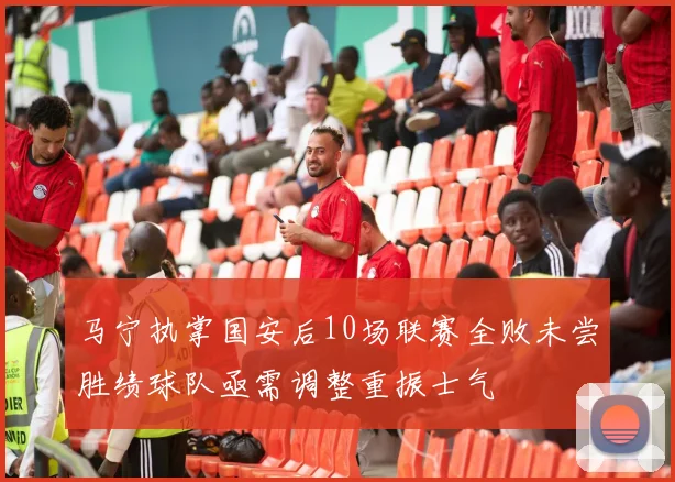马宁执掌国安后10场联赛全败未尝胜绩球队亟需调整重振士气