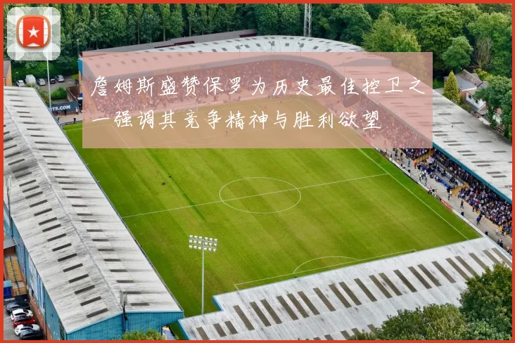 詹姆斯盛赞保罗为历史最佳控卫之一强调其竞争精神与胜利欲望