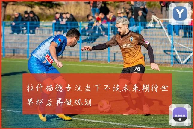 拉什福德专注当下不谈未来期待世界杯后再做规划