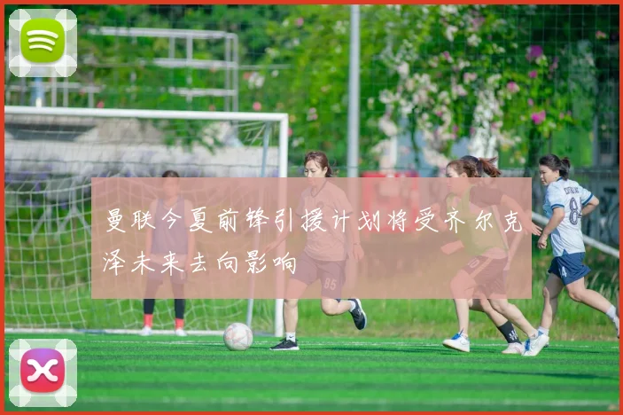 曼联今夏前锋引援计划将受齐尔克泽未来去向影响