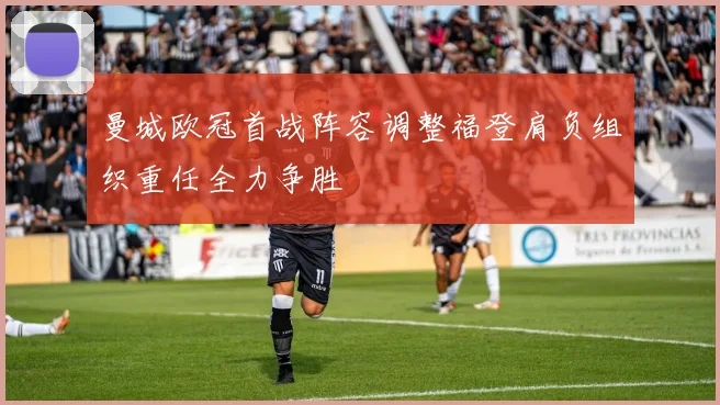 曼城欧冠首战阵容调整福登肩负组织重任全力争胜