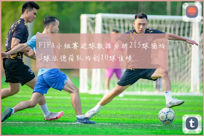 FIFA小组赛进球数据分析215球场均3球法德荷队均创10球佳绩