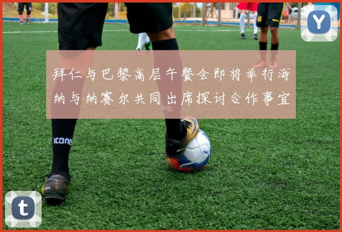 拜仁与巴黎高层午餐会即将举行海纳与纳赛尔共同出席探讨合作事宜