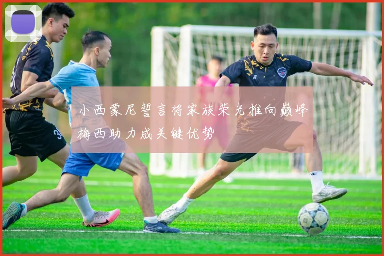 小西蒙尼誓言将家族荣光推向巅峰梅西助力成关键优势
