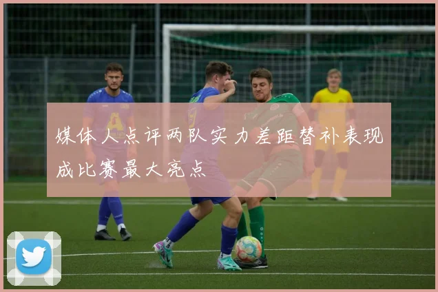 媒体人点评两队实力差距替补表现成比赛最大亮点