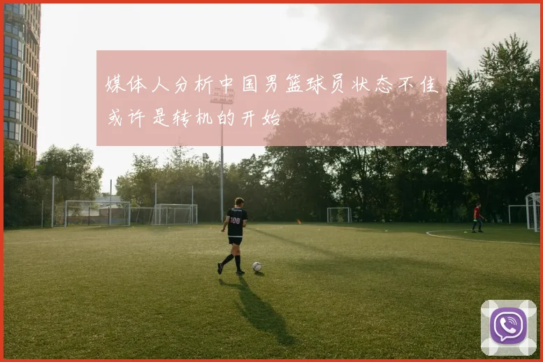 媒体人分析中国男篮球员状态不佳或许是转机的开始
