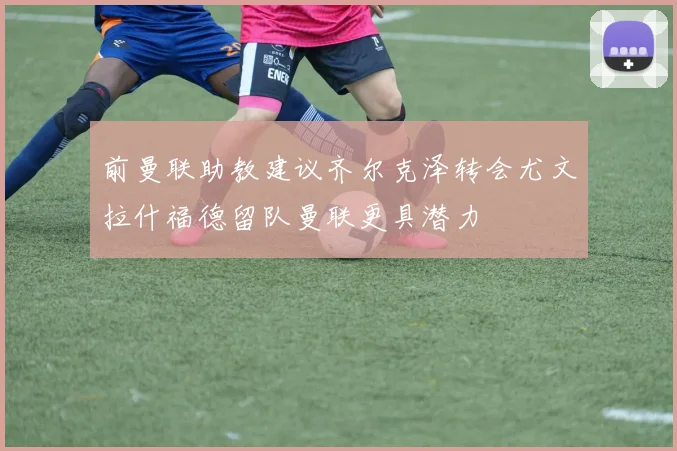前曼联助教建议齐尔克泽转会尤文拉什福德留队曼联更具潜力