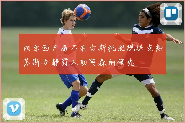 切尔西开局不利古斯托犯规送点热苏斯冷静罚入助阿森纳领先