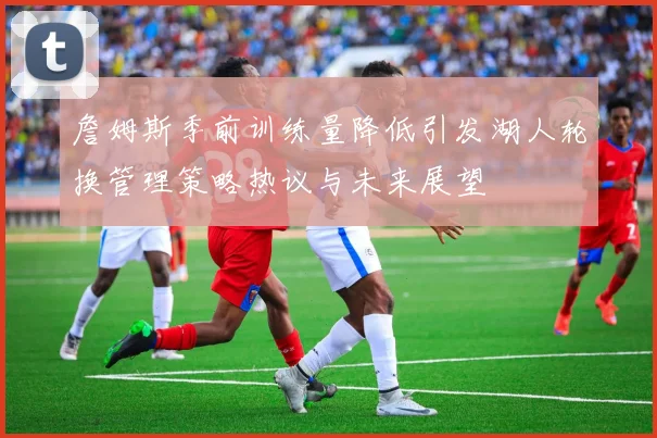 詹姆斯季前训练量降低引发湖人轮换管理策略热议与未来展望