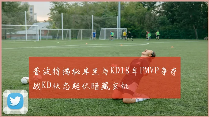 香波特揭秘库里与KD18年FMVP争夺战KD状态起伏暗藏玄机