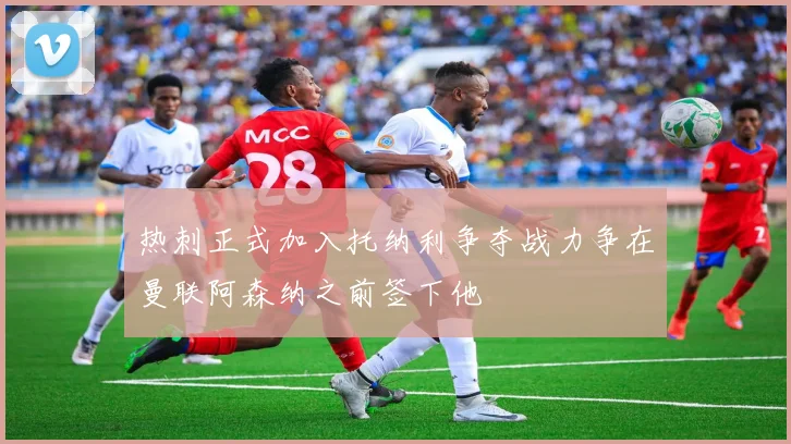 热刺正式加入托纳利争夺战力争在曼联阿森纳之前签下他