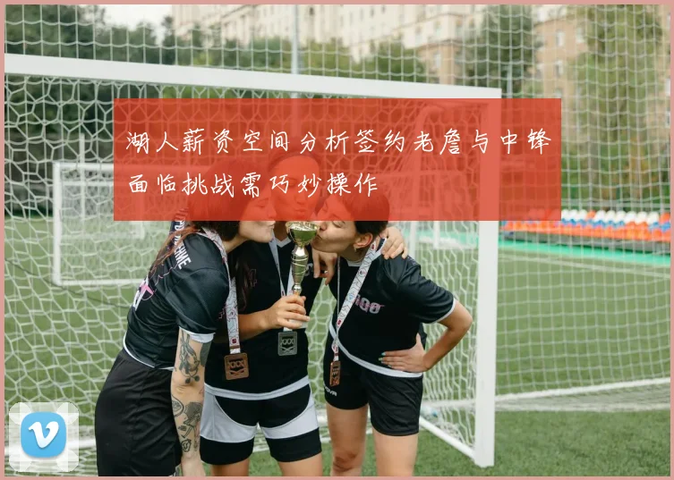 湖人薪资空间分析签约老詹与中锋面临挑战需巧妙操作