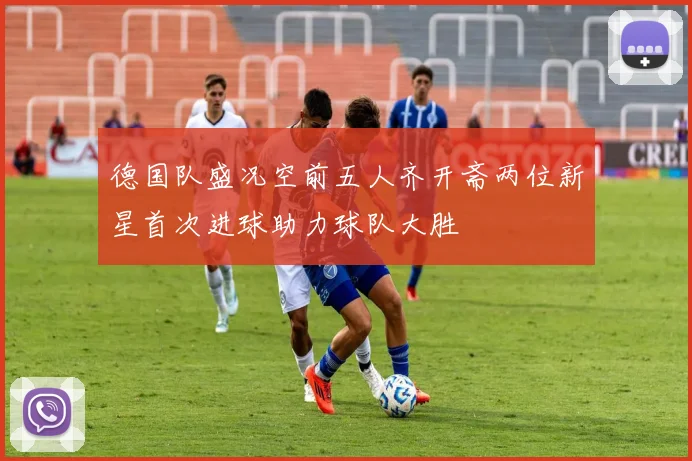 德国队盛况空前五人齐开斋两位新星首次进球助力球队大胜