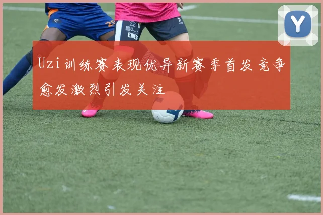 Uzi训练赛表现优异新赛季首发竞争愈发激烈引发关注