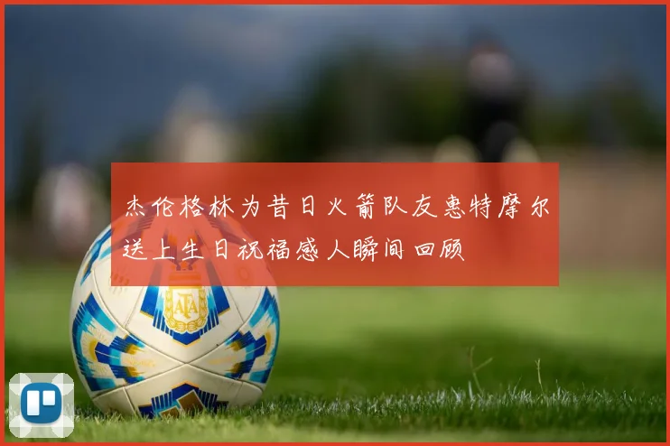 杰伦格林为昔日火箭队友惠特摩尔送上生日祝福感人瞬间回顾
