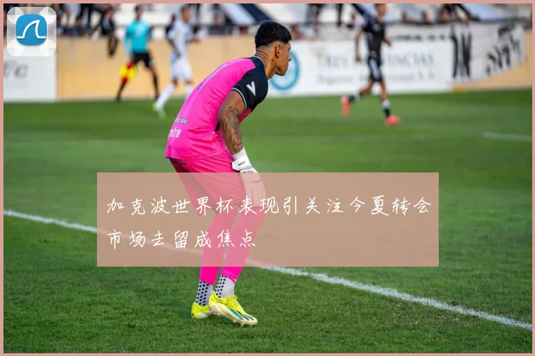 加克波世界杯表现引关注今夏转会市场去留成焦点