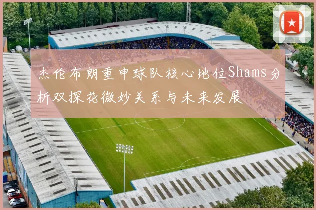 杰伦布朗重申球队核心地位Shams分析双探花微妙关系与未来发展