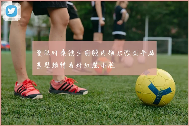 曼联对桑德兰前瞻内维尔预测平局基恩赖特看好红魔小胜